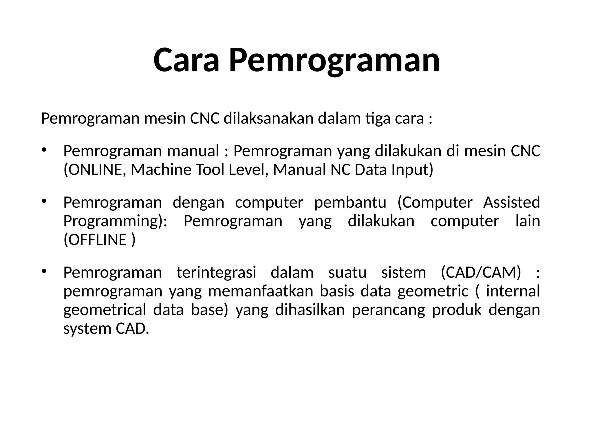 Cara Pemrograman
Pemrograman mesin CNC dilaksanakan dalam tiga cara :
• Pemrograman manual : Pemrograman yang dilakukan di mesin CNC
(ONLINE, Machine Tool Level, Manual NC Data Input)
• Pemrograman dengan computer pembantu (Computer Assisted
Programming): Pemrograman yang dilakukan computer lain
(OFFLINE )
• Pemrograman terintegrasi dalam suatu sistem (CAD/CAM) :
pemrograman yang memanfaatkan basis data geometric ( internal
geometrical data base) yang dihasilkan perancang produk dengan
system CAD.
 