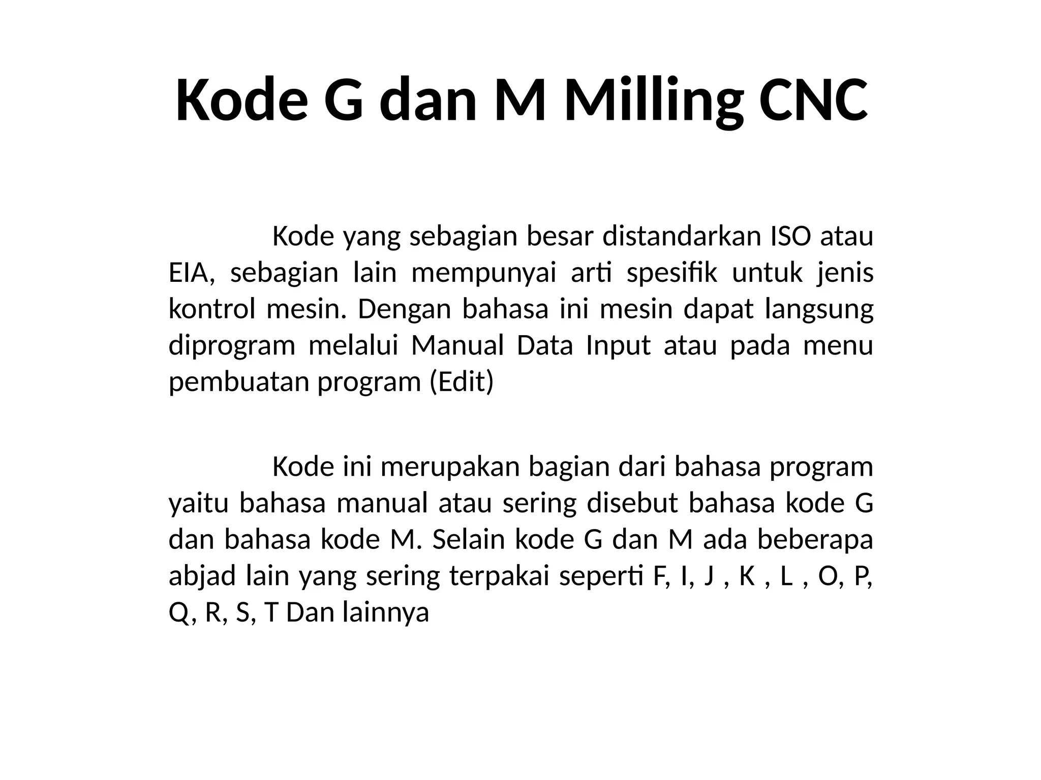 Kode G dan M Milling CNC
Kode yang sebagian besar distandarkan ISO atau
EIA, sebagian lain mempunyai arti spesifik untuk jenis
kontrol mesin. Dengan bahasa ini mesin dapat langsung
diprogram melalui Manual Data Input atau pada menu
pembuatan program (Edit)
Kode ini merupakan bagian dari bahasa program
yaitu bahasa manual atau sering disebut bahasa kode G
dan bahasa kode M. Selain kode G dan M ada beberapa
abjad lain yang sering terpakai seperti F, I, J , K , L , O, P,
Q, R, S, T Dan lainnya
 