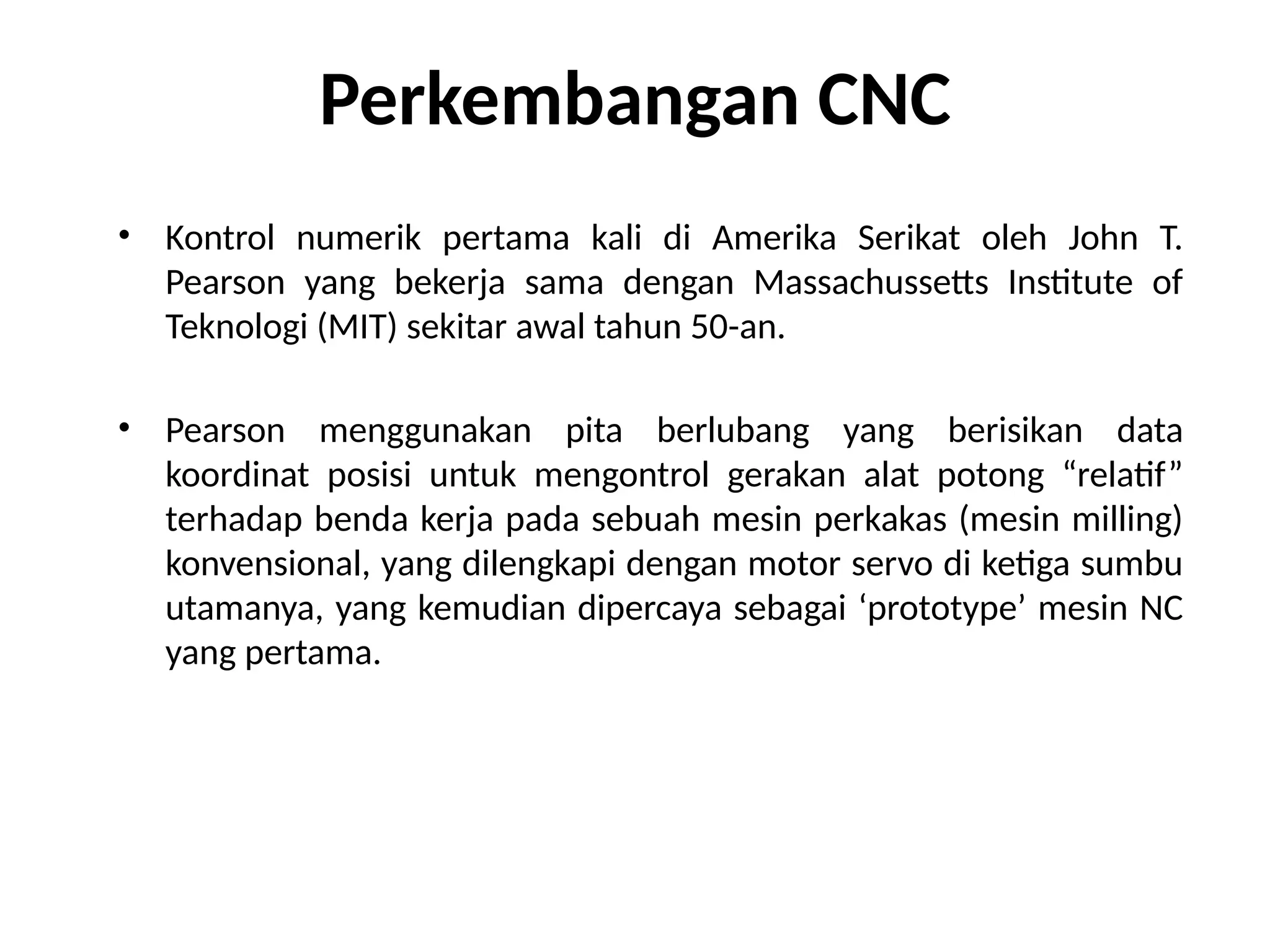 • Kontrol numerik pertama kali di Amerika Serikat oleh John T.
Pearson yang bekerja sama dengan Massachussetts Institute of
Teknologi (MIT) sekitar awal tahun 50-an.
• Pearson menggunakan pita berlubang yang berisikan data
koordinat posisi untuk mengontrol gerakan alat potong “relatif”
terhadap benda kerja pada sebuah mesin perkakas (mesin milling)
konvensional, yang dilengkapi dengan motor servo di ketiga sumbu
utamanya, yang kemudian dipercaya sebagai ‘prototype’ mesin NC
yang pertama.
Perkembangan CNC
 