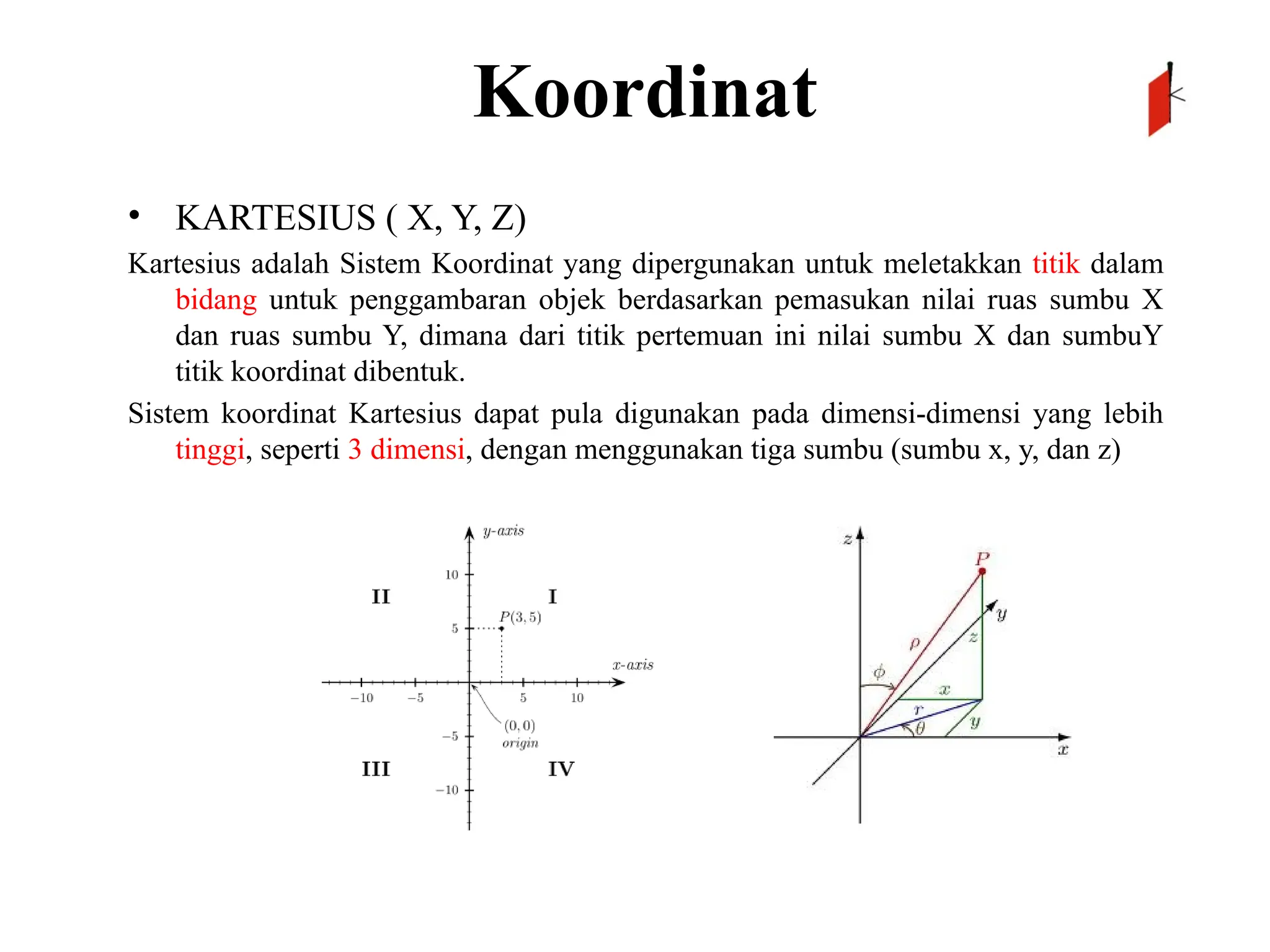 Koordinat
• KARTESIUS ( X, Y, Z)
Kartesius adalah Sistem Koordinat yang dipergunakan untuk meletakkan titik dalam
bidang untuk penggambaran objek berdasarkan pemasukan nilai ruas sumbu X
dan ruas sumbu Y, dimana dari titik pertemuan ini nilai sumbu X dan sumbuY
titik koordinat dibentuk.
Sistem koordinat Kartesius dapat pula digunakan pada dimensi-dimensi yang lebih
tinggi, seperti 3 dimensi, dengan menggunakan tiga sumbu (sumbu x, y, dan z)
 