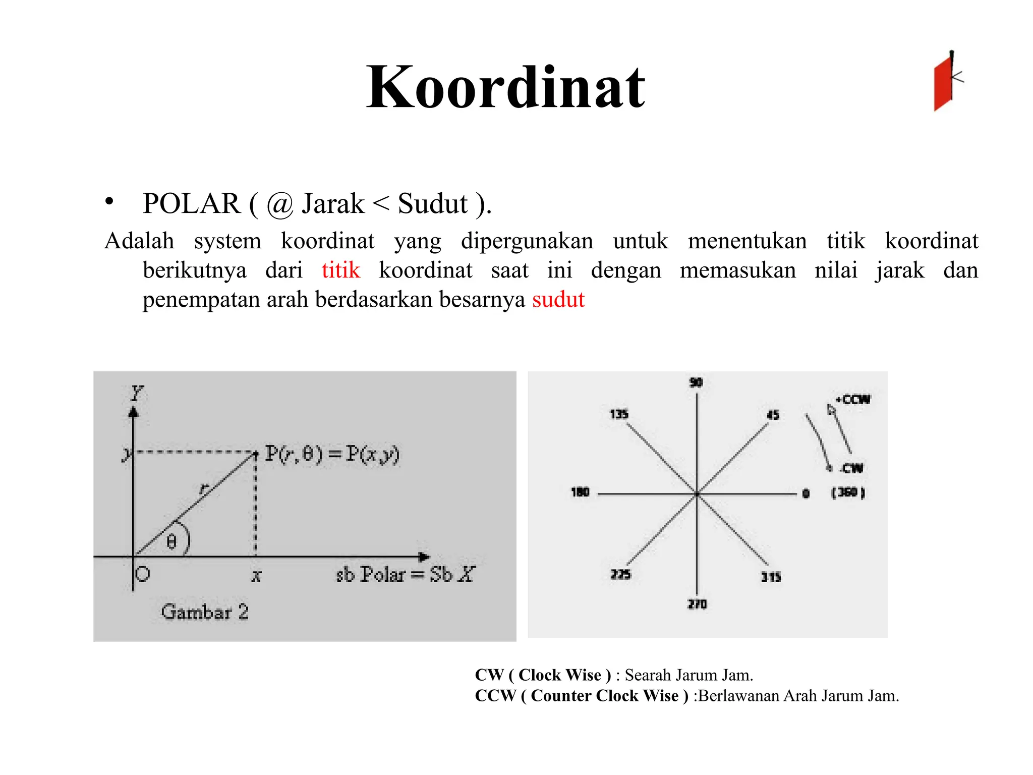 Koordinat
• POLAR ( @ Jarak < Sudut ).
Adalah system koordinat yang dipergunakan untuk menentukan titik koordinat
berikutnya dari titik koordinat saat ini dengan memasukan nilai jarak dan
penempatan arah berdasarkan besarnya sudut
CW ( Clock Wise ) : Searah Jarum Jam.
CCW ( Counter Clock Wise ) :Berlawanan Arah Jarum Jam.
 