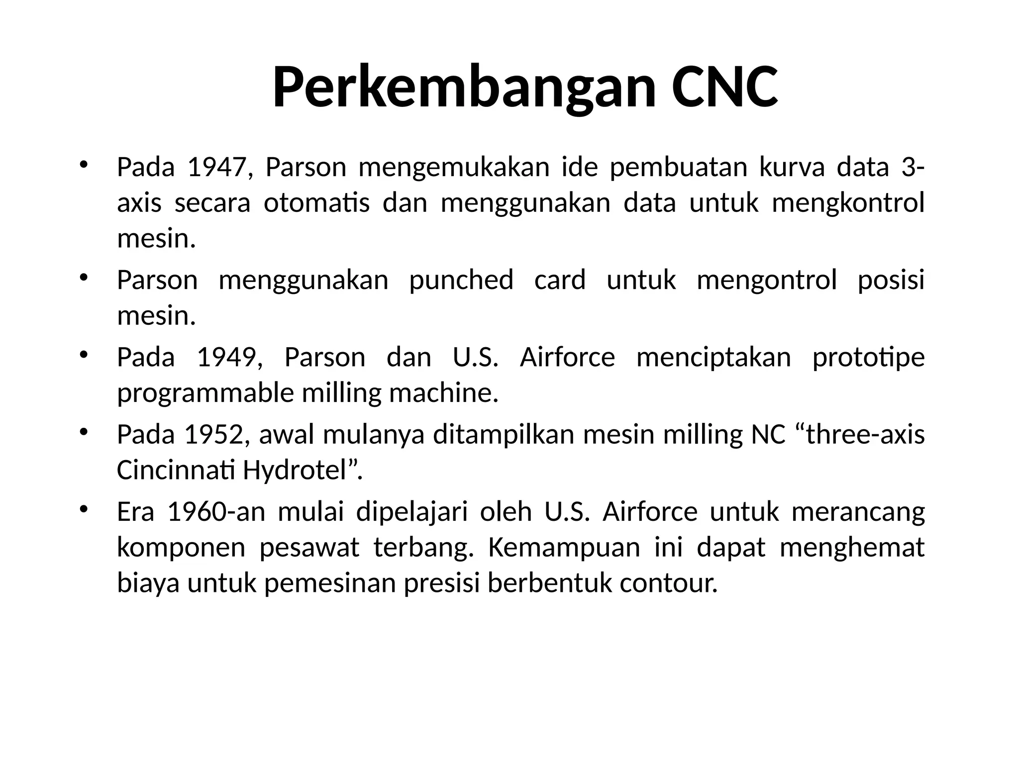 • Pada 1947, Parson mengemukakan ide pembuatan kurva data 3-
axis secara otomatis dan menggunakan data untuk mengkontrol
mesin.
• Parson menggunakan punched card untuk mengontrol posisi
mesin.
• Pada 1949, Parson dan U.S. Airforce menciptakan prototipe
programmable milling machine.
• Pada 1952, awal mulanya ditampilkan mesin milling NC “three-axis
Cincinnati Hydrotel”.
• Era 1960-an mulai dipelajari oleh U.S. Airforce untuk merancang
komponen pesawat terbang. Kemampuan ini dapat menghemat
biaya untuk pemesinan presisi berbentuk contour.
Perkembangan CNC
 