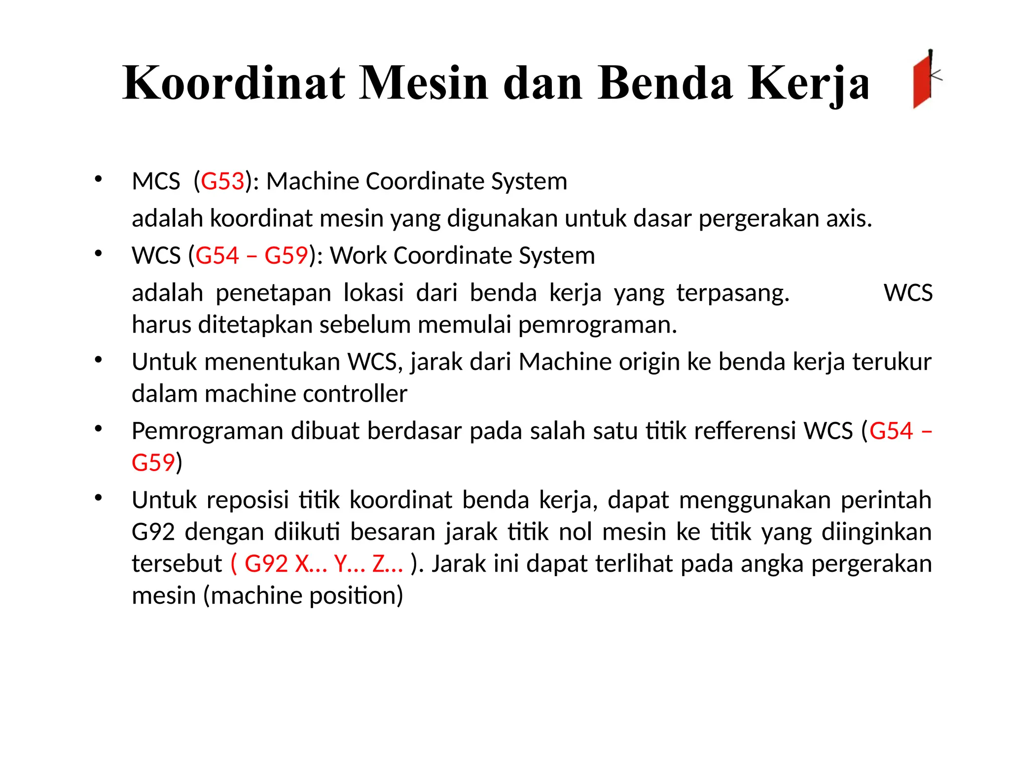 Koordinat Mesin dan Benda Kerja
• MCS (G53): Machine Coordinate System
adalah koordinat mesin yang digunakan untuk dasar pergerakan axis.
• WCS (G54 – G59): Work Coordinate System
adalah penetapan lokasi dari benda kerja yang terpasang. WCS
harus ditetapkan sebelum memulai pemrograman.
• Untuk menentukan WCS, jarak dari Machine origin ke benda kerja terukur
dalam machine controller
• Pemrograman dibuat berdasar pada salah satu titik refferensi WCS (G54 –
G59)
• Untuk reposisi titik koordinat benda kerja, dapat menggunakan perintah
G92 dengan diikuti besaran jarak titik nol mesin ke titik yang diinginkan
tersebut ( G92 X… Y… Z… ). Jarak ini dapat terlihat pada angka pergerakan
mesin (machine position)
 