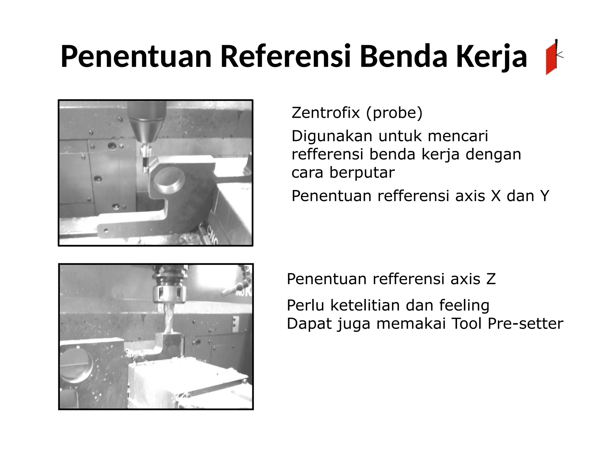 Zentrofix (probe)
Digunakan untuk mencari
refferensi benda kerja dengan
cara berputar
Penentuan refferensi axis X dan Y
Penentuan refferensi axis Z
Perlu ketelitian dan feeling
Dapat juga memakai Tool Pre-setter
Penentuan Referensi Benda Kerja
 