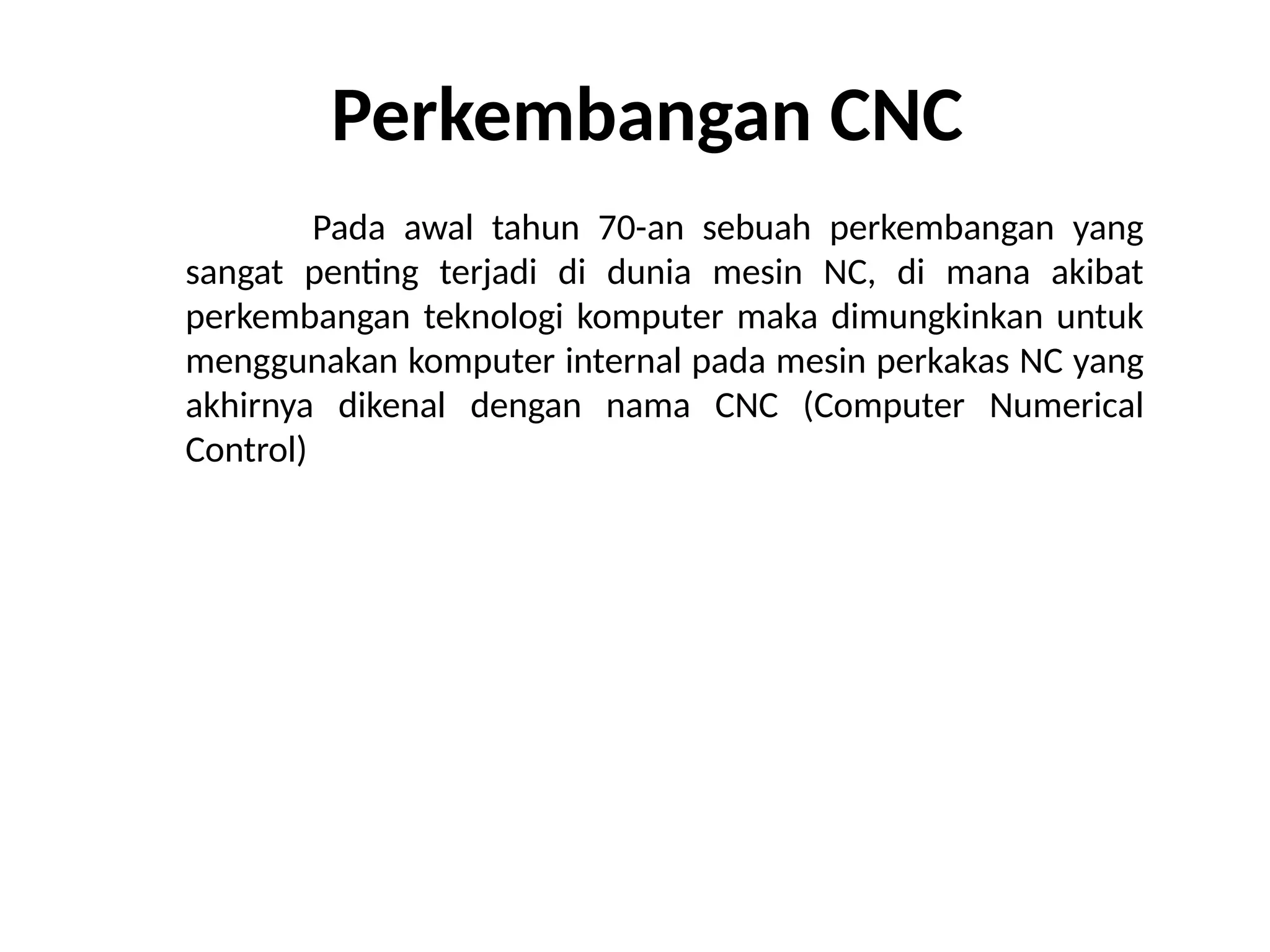 Perkembangan CNC
Pada awal tahun 70-an sebuah perkembangan yang
sangat penting terjadi di dunia mesin NC, di mana akibat
perkembangan teknologi komputer maka dimungkinkan untuk
menggunakan komputer internal pada mesin perkakas NC yang
akhirnya dikenal dengan nama CNC (Computer Numerical
Control)
 