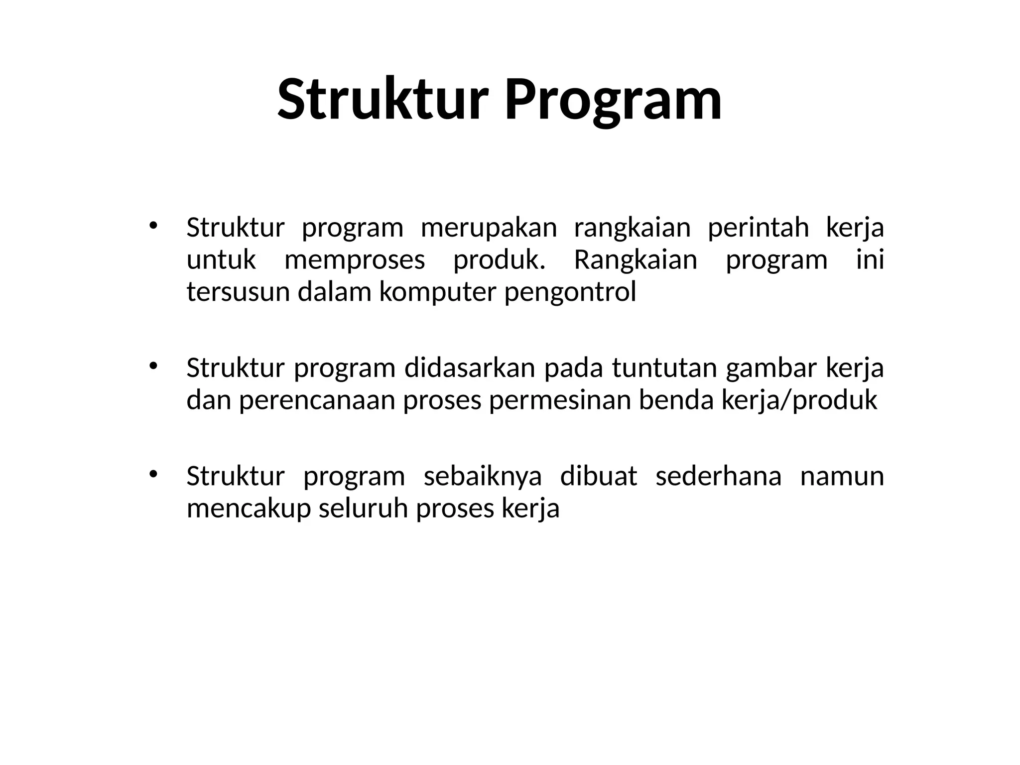 Struktur Program
• Struktur program merupakan rangkaian perintah kerja
untuk memproses produk. Rangkaian program ini
tersusun dalam komputer pengontrol
• Struktur program didasarkan pada tuntutan gambar kerja
dan perencanaan proses permesinan benda kerja/produk
• Struktur program sebaiknya dibuat sederhana namun
mencakup seluruh proses kerja
 
