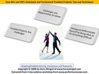 How BA’s and PM’s Anticipate and Turnaround Troubled Projects: Tips and Techniques




           Copyright © 2008 by Harry Mingail of www.harrymingail.com
     Extracted from 2 day webinar workshop from www.performancewwi.com
 