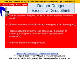 How BA’s and PM’s Anticipate and Turnaround Troubled Projects: Tips and Techniques
1. What’s wrong . What’s right?
                                     Danger Danger
                                   Excessive Groupthink
      Overestimation of the group (illusions of invulnerability, illusions of
         morality)

      Close-mindedness (rationalizations, stereotypes about the outgroup)


      Pressures toward uniformity (self-censorship, the illusion of
         unanimity, direct pressure on dissenters, self-appointed
         mindguards).

      Defective decision-making processes




                Copyright © 2008 by Harry Mingail of www.harrymingail.com
          Extracted from 2 day webinar workshop from www.performancewwi.com
 