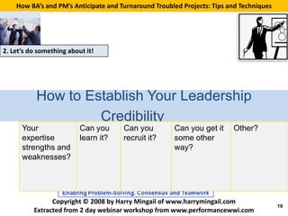 How BA’s and PM’s Anticipate and Turnaround Troubled Projects: Tips and Techniques




2. Let’s do something about it!




           How to Establish Your Leadership
                    Credibility
      Your                Can you     Can you         Can you get it     Other?
      expertise           learn it?   recruit it?     some other
      strengths and                                   way?
      weaknesses?




                Copyright © 2008 by Harry Mingail of www.harrymingail.com
                                                                                         19
          Extracted from 2 day webinar workshop from www.performancewwi.com
 