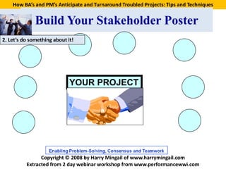 How BA’s and PM’s Anticipate and Turnaround Troubled Projects: Tips and Techniques


              Build Your Stakeholder Poster
2. Let’s do something about it!




                             YOUR PROJECT




                Copyright © 2008 by Harry Mingail of www.harrymingail.com
          Extracted from 2 day webinar workshop from www.performancewwi.com
 