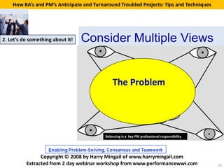 How BA’s and PM’s Anticipate and Turnaround Troubled Projects: Tips and Techniques




2. Let’s do something about it!   Consider Multiple Views


                                              The Problem
                                                                   Problem
                                                                     to be
                                                                   analysed



                                          Balancing is a key PM professional responsibility




                Copyright © 2008 by Harry Mingail of www.harrymingail.com
          Extracted from 2 day webinar workshop from www.performancewwi.com                   23
 