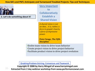 How BA’s and PM’s Anticipate and Turnaround Troubled Projects: Tips and Techniques
                                      Very Important
                                            to
                                      Collaboratively
2. Let’s do something about it!         Establish a
                                       Shared Vision
                                       A shared vision is not
                                       an idea… it is, rather, a
                                       force in people’s hearts,
                                       a force of impressive
                                       power.

                                       Peter Senge, The Fifth


                          •Evolve team vision to drive team behavior
                                       Discipline


                          •Create project vision to drive project behavior
                          •Facilitate product vision to drive project evolution




    26
                Copyright © 2008 by Harry Mingail of www.harrymingail.com
          Extracted from 2 day webinar workshop from www.performancewwi.com
 