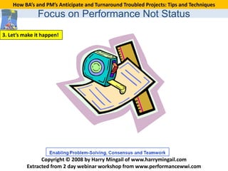 How BA’s and PM’s Anticipate and Turnaround Troubled Projects: Tips and Techniques
               Focus on Performance Not Status
3. Let’s make it happen!




                Copyright © 2008 by Harry Mingail of www.harrymingail.com
          Extracted from 2 day webinar workshop from www.performancewwi.com
 
