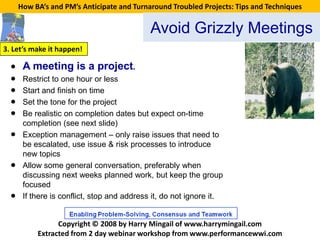 How BA’s and PM’s Anticipate and Turnaround Troubled Projects: Tips and Techniques


                                             Avoid Grizzly Meetings
3. Let’s make it happen!

  • A meeting is a project.
  • Restrict to one hour or less
  • Start and finish on time
  • Set the tone for the project
  • Be realistic on completion dates but expect on-time
       completion (see next slide)
  •    Exception management – only raise issues that need to
       be escalated, use issue & risk processes to introduce
       new topics
  •    Allow some general conversation, preferably when
       discussing next weeks planned work, but keep the group
       focused
  •    If there is conflict, stop and address it, do not ignore it.


                 Copyright © 2008 by Harry Mingail of www.harrymingail.com
           Extracted from 2 day webinar workshop from www.performancewwi.com
 