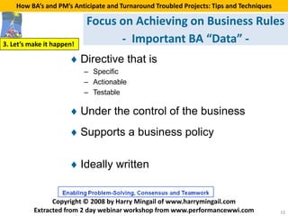 How BA’s and PM’s Anticipate and Turnaround Troubled Projects: Tips and Techniques

                           Focus on Achieving on Business Rules
3. Let’s make it happen!
                                 - Important BA “Data” -
                      ♦ Directive that is
                           – Specific
                           – Actionable
                           – Testable

                      ♦ Under the control of the business
                      ♦ Supports a business policy

                      ♦ Ideally written


                Copyright © 2008 by Harry Mingail of www.harrymingail.com
          Extracted from 2 day webinar workshop from www.performancewwi.com              33
 