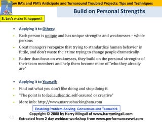 How BA’s and PM’s Anticipate and Turnaround Troubled Projects: Tips and Techniques

                                           Build on Personal Strengths
3. Let’s make it happen!



      •   Each person is unique and has unique strengths and weaknesses – whole
      •   Applying it to Others:

          persons
      •   Great managers recognize that trying to standardize human behavior is
          futile, and don’t waste their time trying to change people dramatically
      •   Rather than focus on weaknesses, they build on the personal strengths of
          their team members and help them become more of “who they already
          are”



      •   Find out what you don’t like doing and stop doing it
      •   Applying it to Yourself:


      •   "The point is to feel authentic, self-assured or creative”
      •   More info: http://www.marcusbuckingham.com


    43
                Copyright © 2008 by Harry Mingail of www.harrymingail.com
          Extracted from 2 day webinar workshop from www.performancewwi.com
 