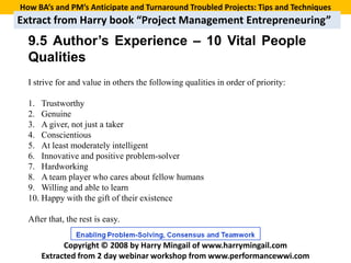 How BA’s and PM’s Anticipate and Turnaround Troubled Projects: Tips and Techniques
Extract from Harry book “Project Management Entrepreneuring”
  9.5 Author’s Experience – 10 Vital People
  Qualities
  I strive for and value in others the following qualities in order of priority:

  1. Trustworthy
  2. Genuine
  3. A giver, not just a taker
  4. Conscientious
  5. At least moderately intelligent
  6. Innovative and positive problem-solver
  7. Hardworking
  8. A team player who cares about fellow humans
  9. Willing and able to learn
  10. Happy with the gift of their existence

  After that, the rest is easy.

            Copyright © 2008 by Harry Mingail of www.harrymingail.com
      Extracted from 2 day webinar workshop from www.performancewwi.com
 