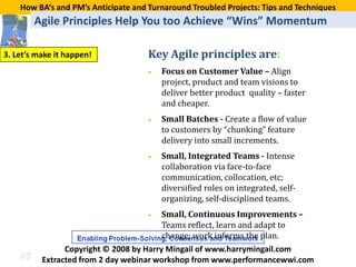 How BA’s and PM’s Anticipate and Turnaround Troubled Projects: Tips and Techniques
         Agile Principles Help You too Achieve “Wins” Momentum

                                     Key Agile principles are:
                                         Focus on Customer Value – Align
3. Let’s make it happen!
                                     •
                                         project, product and team visions to
                                         deliver better product quality – faster
                                         and cheaper.
                                     •   Small Batches - Create a flow of value
                                         to customers by “chunking” feature
                                         delivery into small increments.
                                     •   Small, Integrated Teams - Intense
                                         collaboration via face-to-face
                                         communication, collocation, etc;
                                         diversified roles on integrated, self-
                                         organizing, self-disciplined teams.
                                     •
                                         Teams reflect, learn and adapt to
                                         Small, Continuous Improvements –

                                         change; work informs the plan.

    47
                Copyright © 2008 by Harry Mingail of www.harrymingail.com
          Extracted from 2 day webinar workshop from www.performancewwi.com
 