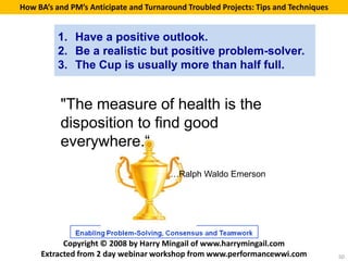 How BA’s and PM’s Anticipate and Turnaround Troubled Projects: Tips and Techniques


          1. Have a positive outlook.
          2. Be a realistic but positive problem-solver.
          3. The Cup is usually more than half full.


          "The measure of health is the
          disposition to find good
          everywhere.“
                                        …Ralph Waldo Emerson




           Copyright © 2008 by Harry Mingail of www.harrymingail.com
     Extracted from 2 day webinar workshop from www.performancewwi.com               50
 