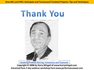 How BA’s and PM’s Anticipate and Turnaround Troubled Projects: Tips and Techniques




           Copyright © 2008 by Harry Mingail of www.harrymingail.com
     Extracted from 2 day webinar workshop from www.performancewwi.com
 