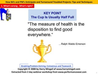 How BA’s and PM’s Anticipate and Turnaround Troubled Projects: Tips and Techniques
1. What’s wrong . What’s right?


                                    KEY POINT
                             The Cup Is Usually Half Full

                          "The measure of health is the
                          disposition to find good
                          everywhere.“
                                                      …Ralph Waldo Emerson




                Copyright © 2008 by Harry Mingail of www.harrymingail.com
          Extracted from 2 day webinar workshop from www.performancewwi.com              7
 
