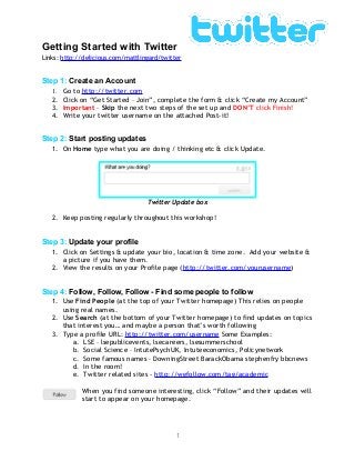 Getting Started with Twitter
Links: http://delicious.com/mattlingard/twitter
Step 1: Create an Account
1. Go to http://twitter.com
2. Click on “Get Started – Join”, complete the form & click “Create my Account”
3. Important – Skip the next two steps of the set up and DON’T click Finish!
4. Write your twitter username on the attached Post-it!
Step 2: Start posting updates
1. On Home type what you are doing / thinking etc & click Update.
Twitter Update box
2. Keep posting regularly throughout this workshop!
Step 3: Update your profile
1. Click on Settings & update your bio, location & time zone. Add your website &
a picture if you have them.
2. View the results on your Profile page (http://twitter.com/yourusername)
Step 4: Follow, Follow, Follow - Find some people to follow
1. Use Find People (at the top of your Twitter homepage) This relies on people
using real names.
2. Use Search (at the bottom of your Twitter homepage) to find updates on topics
that interest you… and maybe a person that’s worth following
3. Type a profile URL: http://twitter.com/username Some Examples:
a. LSE – lsepublicevents, lsecareers, lsesummerschool
b. Social Science – IntutePsychUK, Intuteeconomics, Policynetwork
c. Some famous names – DowningStreet BarackObama stephenfry bbcnews
d. In the room!
e. Twitter related sites - http://wefollow.com/tag/academic
When you find someone interesting, click “Follow” and their updates will
start to appear on your homepage.
1
 