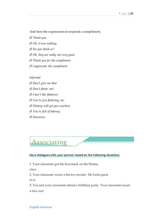 P a g e | 15
English Universe
And here the expressions to respond a compliment.
Ø Thank you.
Ø Oh, it was nothing.
Ø Do you think so?
Ø Oh, they are really not very good.
Ø Thank you for the compliment.
Ø I appreciate the compliment.
Informal:
Ø Don’t give me that.
Ø Don’t flatter me!
Ø I don’t like flatterers.
Ø You’re just flattering me.
Ø Flattery will get you nowhere.
Ø You’re full of baloney.
Ø Nonsense.
Have dialogues with your partner based on the following situations.
1. Your classmate got the best mark on the Drama
class.
2. Your classmate wears a brown sweater. He looks great
in it.
3. You and your classmate attend a birthday party. Your classmate wears
a nice suit.
Associating
 