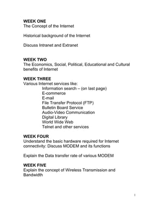 WEEK ONE
The Concept of the Internet

Historical background of the Internet

Discuss Intranet and Extranet


WEEK TWO
The Economics, Social, Political, Educational and Cultural
benefits of Internet

WEEK THREE
Various Internet services like:
          Information search – (on last page)
          E-commerce
          E-mail
          File Transfer Protocol (FTP)
          Bulletin Board Service
          Audio-Video Communication
          Digital Library
          World Wide Web
          Telnet and other services

WEEK FOUR
Understand the basic hardware required for Internet
connectivity: Discuss MODEM and its functions

Explain the Data transfer rate of various MODEM

WEEK FIVE
Explain the concept of Wireless Transmission and
Bandwidth



                                                             1
 