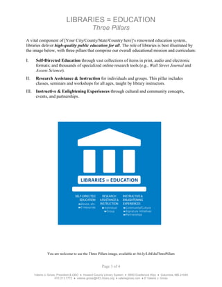 Page 3 of 4
Valerie J. Gross, President & CEO ♦ Howard County Library System ♦ 6600 Cradlerock Way ♦ Columbia, MD 21045
410.313.7772 ♦ valerie.gross@HCLibrary.org ♦ valeriegross.com ♦ © Valerie J. Gross
LIBRARIES = EDUCATION
Three Pillars
A vital component of [Your City/County/State/Country here]’s renowned education system,
libraries deliver high-quality public education for all. The role of libraries is best illustrated by
the image below, with three pillars that comprise our overall educational mission and curriculum:
I. Self-Directed Education through vast collections of items in print, audio and electronic
formats; and thousands of specialized online research tools (e.g., Wall Street Journal and
Access Science).
II. Research Assistance & Instruction for individuals and groups. This pillar includes
classes, seminars and workshops for all ages, taught by library instructors.
III. Instructive & Enlightening Experiences through cultural and community concepts,
events, and partnerships.
You are welcome to use the Three Pillars image, available at: bit.ly/LibEduThreePillars
 