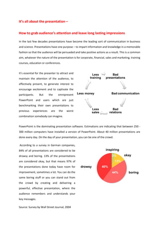 It’s all about the presentation –


How to grab audience’s attention and leave long lasting impressions

In the last few decades presentations have become the leading sort of communication in business
and science. Presentations have one purpose – to impart information and knowledge in a memorable
fashion so that the audience will be persuaded and take positive actions as a result. This is a common
aim, whatever the nature of the presentation is for corporate, financial, sales and marketing, training
courses, education or conferences.


It’s essential for the presenter to attract and
maintain the attention of the audience, to
effectively present, to generate interest to
encourage excitement and to captivate the
participants.    But      the    omnipresent
PowerPoint and users which are just
benchmarking their own presentations to
previous    experiences    are    the    worst
combination somebody can imagine.


PowerPoint is the dominating presentation software. Estimations are indicating that between 250 -
300 million computers have installed a version of PowerPoint. About 40 million presentations are
done every day. On the day of your presentation, you can be one of the crowd.

According to a survey in German companies,
84% of all presentations are considered to be
drowsy and boring. 13% of the presentations
are considered okay, but that means 97% of
the presentations done today have room for
improvement, sometimes a lot. You can do the
same boring stuff or you can stand out from
the crowd by creating and delivering a
powerful, effective presentation, where the
audience remembers and understands your
key messages.

Source: Survey by Wall Street Journal, 2004
 