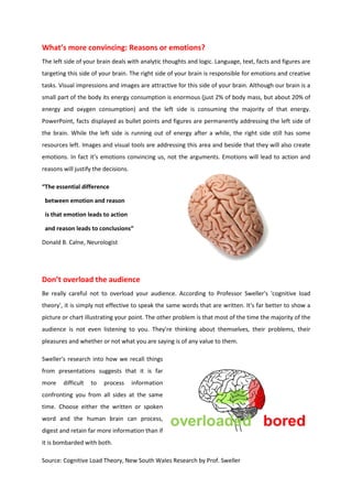 What’s more convincing: Reasons or emotions?
The left side of your brain deals with analytic thoughts and logic. Language, text, facts and figures are
targeting this side of your brain. The right side of your brain is responsible for emotions and creative
tasks. Visual impressions and images are attractive for this side of your brain. Although our brain is a
small part of the body its energy consumption is enormous (just 2% of body mass, but about 20% of
energy and oxygen consumption) and the left side is consuming the majority of that energy.
PowerPoint, facts displayed as bullet points and figures are permanently addressing the left side of
the brain. While the left side is running out of energy after a while, the right side still has some
resources left. Images and visual tools are addressing this area and beside that they will also create
emotions. In fact it‘s emotions convincing us, not the arguments. Emotions will lead to action and
reasons will justify the decisions.

“The essential difference

 between emotion and reason

 is that emotion leads to action

 and reason leads to conclusions“

Donald B. Calne, Neurologist




Don’t overload the audience
Be really careful not to overload your audience. According to Professor Sweller's 'cognitive load
theory', it is simply not effective to speak the same words that are written. It's far better to show a
picture or chart illustrating your point. The other problem is that most of the time the majority of the
audience is not even listening to you. They're thinking about themselves, their problems, their
pleasures and whether or not what you are saying is of any value to them.

Sweller's research into how we recall things
from presentations suggests that it is far
more    difficult   to   process      information
confronting you from all sides at the same
time. Choose either the written or spoken
word and the human brain can process,
digest and retain far more information than if
it is bombarded with both.

Source: Cognitive Load Theory, New South Wales Research by Prof. Sweller
 