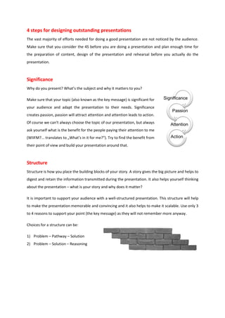 4 steps for designing outstanding presentations
The vast majority of efforts needed for doing a good presentation are not noticed by the audience.
Make sure that you consider the 4S before you are doing a presentation and plan enough time for
the preparation of content, design of the presentation and rehearsal before you actually do the
presentation.



Significance
Why do you present? What’s the subject and why it matters to you?

Make sure that your topic (also known as the key message) is significant for
your audience and adapt the presentation to their needs. Significance
creates passion, passion will attract attention and attention leads to action.
Of course we can‘t always choose the topic of our presentation, but always
ask yourself what is the benefit for the people paying their attention to me
(WIIFM?... translates to „What’s in it for me?“). Try to find the benefit from
their point of view and build your presentation around that.



Structure
Structure is how you place the building blocks of your story. A story gives the big picture and helps to
digest and retain the information transmitted during the presentation. It also helps yourself thinking
about the presentation – what is your story and why does it matter?

It is important to support your audience with a well-structured presentation. This structure will help
to make the presentation memorable and convincing and it also helps to make it scalable. Use only 3
to 4 reasons to support your point (the key message) as they will not remember more anyway.

Choices for a structure can be:

1) Problem – Pathway – Solution
2) Problem – Solution – Reasoning
 