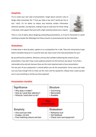 Simplicity
Try to create your own style of presentation. Forget about common rules to
design slides (remember the “7 lines per slide or less and 7 words per line or
less” rule?). It’s far better to reduce and minimize written information
wherever possible. Use big fonts, making it easy to read even for those sitting
in the back. And support that point with a high resolution photo (not a clipart).

There is a lot of advice about designing outstanding presentations, so if you‘re interested it‘s worth
checking out books like Slideology from Nancy Duarte or presentationzen by Garr Reynolds.



Shakedown
A shake down is done by pilots, captains or as a preparation for a rally. They train and practice to get
better and better because it‘s crucial for their job. How crucial is the next presentation for you?

Be yourself and be authentic. Rehearse until you feel confident delivering the content of your
presentation. If you don’t have a test audience present it to the furniture, but aloud. Try to find a
memorable entry and exit, because these are the most important parts of your presentation.
The last part of your preparation is shortly before you do the presentation. Arrive early and make
sure you have enough time to check out the room and the equipment. Always have a back-up plan
just in case something is not like you have expected.



Presentation checklist
 