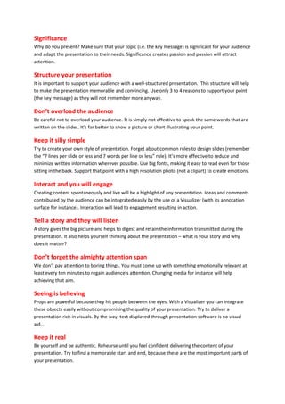 Significance
Why do you present? Make sure that your topic (i.e. the key message) is significant for your audience
and adapt the presentation to their needs. Significance creates passion and passion will attract
attention.

Structure your presentation
It is important to support your audience with a well-structured presentation. This structure will help
to make the presentation memorable and convincing. Use only 3 to 4 reasons to support your point
(the key message) as they will not remember more anyway.

Don’t overload the audience
Be careful not to overload your audience. It is simply not effective to speak the same words that are
written on the slides. It's far better to show a picture or chart illustrating your point.

Keep it silly simple
Try to create your own style of presentation. Forget about common rules to design slides (remember
the “7 lines per slide or less and 7 words per line or less” rule). It’s more effective to reduce and
minimize written information wherever possible. Use big fonts, making it easy to read even for those
sitting in the back. Support that point with a high resolution photo (not a clipart) to create emotions.

Interact and you will engage
Creating content spontaneously and live will be a highlight of any presentation. Ideas and comments
contributed by the audience can be integrated easily by the use of a Visualizer (with its annotation
surface for instance). Interaction will lead to engagement resulting in action.

Tell a story and they will listen
A story gives the big picture and helps to digest and retain the information transmitted during the
presentation. It also helps yourself thinking about the presentation – what is your story and why
does it matter?

Don’t forget the almighty attention span
We don’t pay attention to boring things. You must come up with something emotionally relevant at
least every ten minutes to regain audience’s attention. Changing media for instance will help
achieving that aim.

Seeing is believing
Props are powerful because they hit people between the eyes. With a Visualizer you can integrate
these objects easily without compromising the quality of your presentation. Try to deliver a
presentation rich in visuals. By the way, text displayed through presentation software is no visual
aid…

Keep it real
Be yourself and be authentic. Rehearse until you feel confident delivering the content of your
presentation. Try to find a memorable start and end, because these are the most important parts of
your presentation.
 