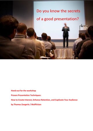 Do you know the secrets
                            of a good presentation?




Hand-out for the workshop

Proven Presentation Techniques:

How to Create Interest, Enhance Retention, and Captivate Your Audience

by Thomas Zangerle / WolfVision
 