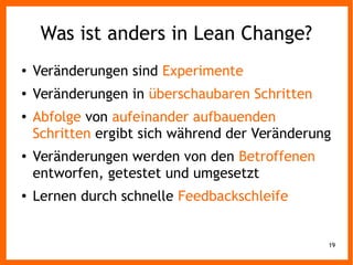 19
Was ist anders in Lean Change?
● Veränderungen sind Experimente
● Veränderungen in überschaubaren Schritten
● Abfolge von aufeinander aufbauenden
Schritten ergibt sich während der Veränderung
● Veränderungen werden von den Betroffenen
entworfen, getestet und umgesetzt
● Lernen durch schnelle Feedbackschleife
 