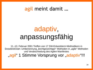 24
agil meint damit …
adaptiv,
anpassungsfähig
11.-13. Februar 2001 Treffen von 17 SW-Entwicklern/-Methodikern in
Snowbird/Utah: Umbenennung „leichtgewichtiger“ Methoden in „agile“ Methoden
und Verabschiedung des Agilen Manifestes
„agil“ 1 Stimme Vorsprung vor „adaptiv“!!!
 