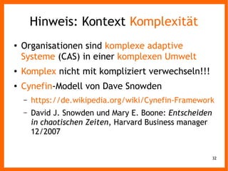 32
Hinweis: Kontext Komplexität
● Organisationen sind komplexe adaptive
Systeme (CAS) in einer komplexen Umwelt
● Komplex nicht mit kompliziert verwechseln!!!
● Cynefin-Modell von Dave Snowden
– https://de.wikipedia.org/wiki/Cynefin-Framework
– David J. Snowden und Mary E. Boone: Entscheiden
in chaotischen Zeiten, Harvard Business manager
12/2007
 