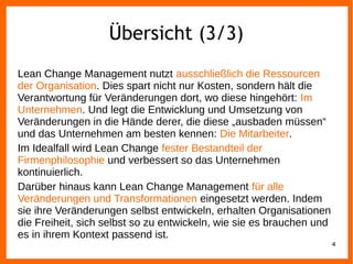 Übersicht (3/3)
Lean Change Management nutzt ausschließlich die Ressourcen
der Organisation. Dies spart nicht nur Kosten, sondern hält die
Verantwortung für Veränderungen dort, wo diese hingehört: Im
Unternehmen. Und legt die Entwicklung und Umsetzung von
Veränderungen in die Hände derer, die diese „ausbaden müssen“
und das Unternehmen am besten kennen: Die Mitarbeiter.
Im Idealfall wird Lean Change fester Bestandteil der
Firmenphilosophie und verbessert so das Unternehmen
kontinuierlich.
Darüber hinaus kann Lean Change Management für alle
Veränderungen und Transformationen eingesetzt werden. Indem
sie ihre Veränderungen selbst entwickeln, erhalten Organisationen
die Freiheit, sich selbst so zu entwickeln, wie sie es brauchen und
es in ihrem Kontext passend ist.
4
 