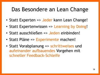 58
Das Besondere an Lean Change
● Statt Experten => Jeder kann Lean Change!
● Statt Expertenwissen => Learning by Doing!
● Statt ausschließen => Jeden einbinden!
● Statt Pläne => Experimente machen!
● Statt Vorabplanung => schrittweises und
aufeinander aufbauendes Vorgehen mit
schneller Feedback-Schleife
 