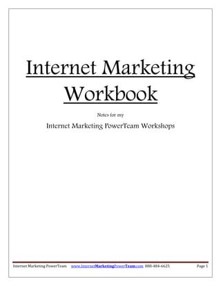Internet Marketing
          Workbook
                                           Notes for my

                 Internet Marketing PowerTeam Workshops




Internet Marketing PowerTeam   www.InternetMarketingPowerTeam.com 888-484-6625   Page 1
 