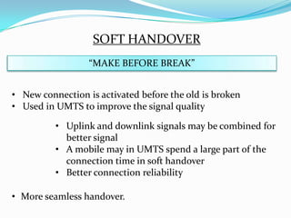 SOFT HANDOVER
                  “MAKE BEFORE BREAK”


• New connection is activated before the old is broken
• Used in UMTS to improve the signal quality

          • Uplink and downlink signals may be combined for
            better signal
          • A mobile may in UMTS spend a large part of the
            connection time in soft handover
          • Better connection reliability

• More seamless handover.
 