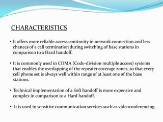 CHARACTERISTICS

• It offers more reliable access continuity in network connection and less
  chances of a call termination during switching of base stations in
  comparison to a Hard handoff.

• It is commonly used in CDMA (Code-division multiple access) systems
  that enables the overlapping of the repeater coverage zones, so that every
  cell phone set is always well within range of at least one of the base
  stations.

• Technical implementation of a Soft handoff is more expensive and
  complex in comparison to a Hard handoff.

• It is used in sensitive communication services such as videoconferencing.
 