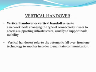 VERTICAL HANDOVER
• Vertical handover or vertical handoff refers to
  a network node changing the type of connectivity it uses to
  access a supporting infrastructure, usually to support node
  mobility

• Vertical handovers refer to the automatic fall over from one
  technology to another in order to maintain communication.
 