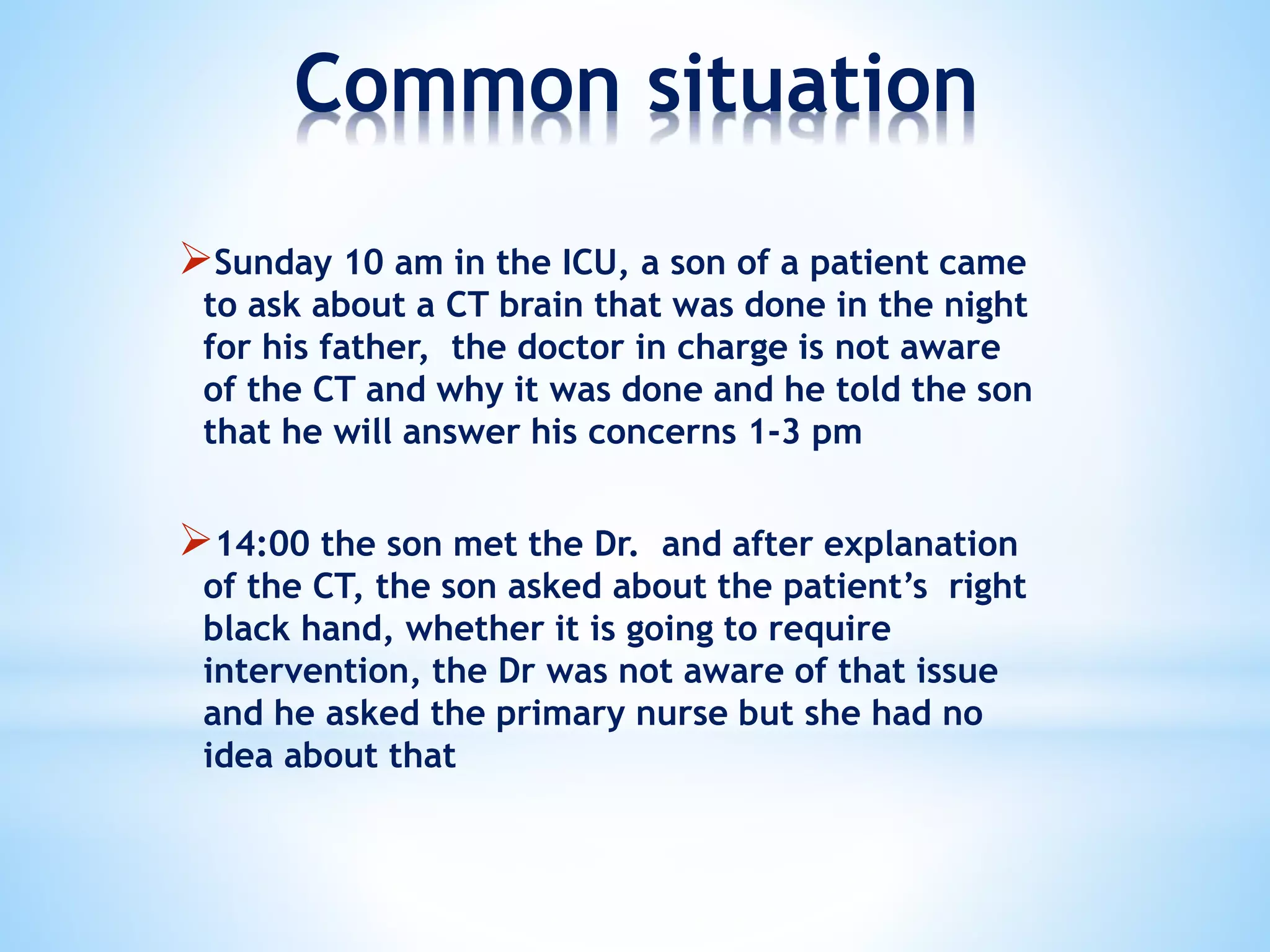 Common situation
Sunday 10 am in the ICU, a son of a patient came
to ask about a CT brain that was done in the night
for his father, the doctor in charge is not aware
of the CT and why it was done and he told the son
that he will answer his concerns 1-3 pm
14:00 the son met the Dr. and after explanation
of the CT, the son asked about the patient’s right
black hand, whether it is going to require
intervention, the Dr was not aware of that issue
and he asked the primary nurse but she had no
idea about that
 