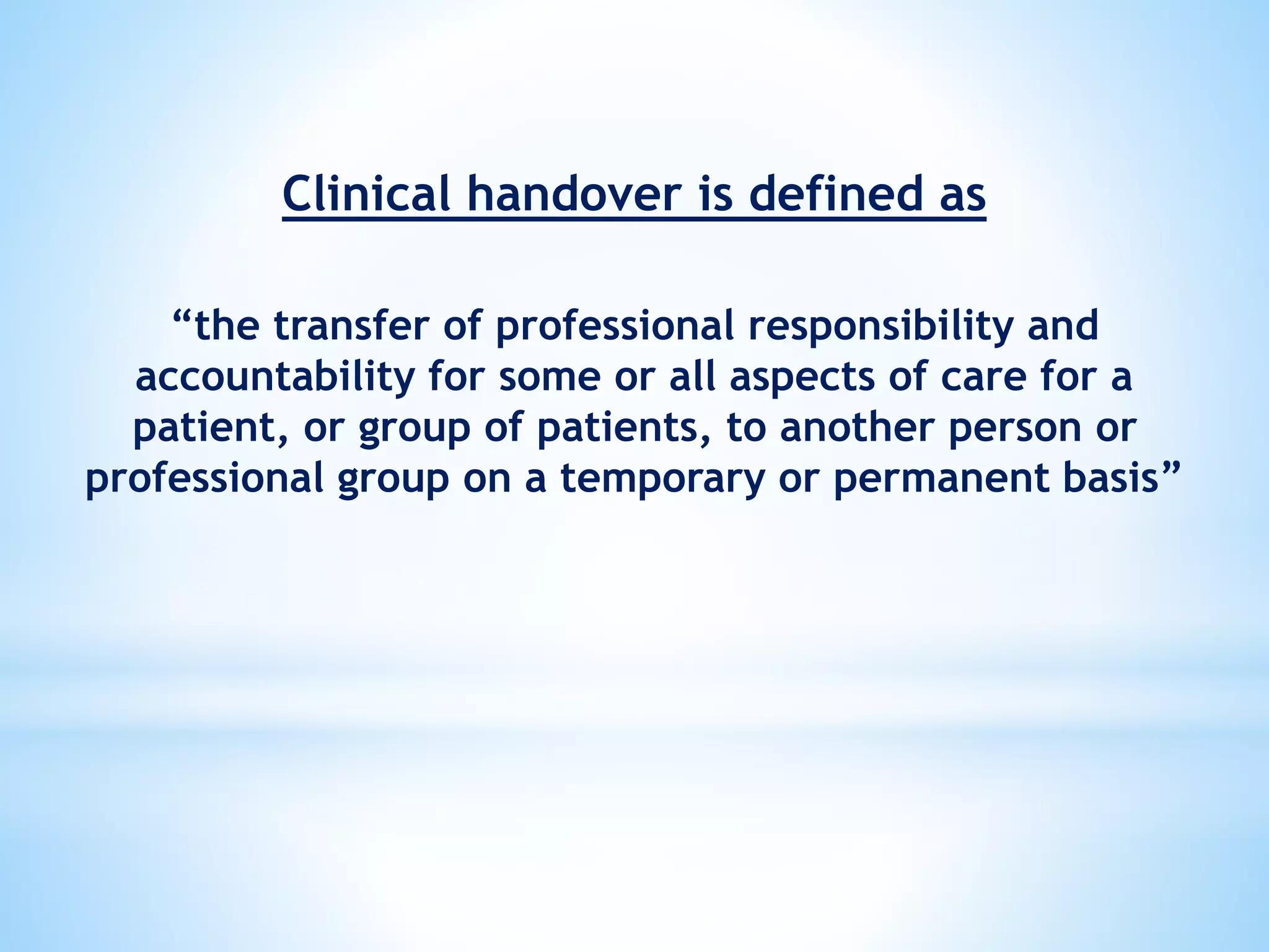 Clinical handover is defined as
“the transfer of professional responsibility and
accountability for some or all aspects of care for a
patient, or group of patients, to another person or
professional group on a temporary or permanent basis”
 