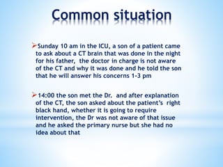 Common situation
Sunday 10 am in the ICU, a son of a patient came
to ask about a CT brain that was done in the night
for his father, the doctor in charge is not aware
of the CT and why it was done and he told the son
that he will answer his concerns 1-3 pm
14:00 the son met the Dr. and after explanation
of the CT, the son asked about the patient’s right
black hand, whether it is going to require
intervention, the Dr was not aware of that issue
and he asked the primary nurse but she had no
idea about that
