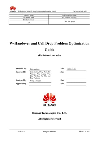 W-Handover and Call Drop Problem Optimization Guide For internal use only
2009-10-10 All rights reserved Page 1 of 201
Product name Confidentiality level
WCDMA RNP For internal use only
Product version
Total 201 pages
3.3
W-Handover and Call Drop Problem Optimization
Guide
(For internal use only)
Prepared by Jiao Anqiang Date 2006-03-16
Reviewed by Xie Zhibin, Dong Yan, Hu
Wensu, Wan Liang, Yan
Lin, Ai Hua, Xu Zili, and
Hua Yunlong
Date
Reviewed by Wang Chungui Date
Approved by Date
Huawei Technologies Co., Ltd.
All Rights Reserved
 