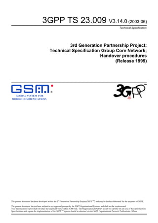 3GPP TS 23.009 V3.14.0 (2003-06)
Technical Specification

3rd Generation Partnership Project;
Technical Specification Group Core Network;
Handover procedures
(Release 1999)

R

GLOBAL SYSTEM FOR
MOBILE COMMUNICATIONS

The present document has been developed within the 3rd Generation Partnership Project (3GPP TM) and may be further elaborated for the purposes of 3GPP.
The present document has not been subject to any approval process by the 3GPP Organisational Partners and shall not be implemented.
This Specification is provided for future development work within 3GPP only. The Organisational Partners accept no liability for any use of this Specification.
Specifications and reports for implementation of the 3GPP TM system should be obtained via the 3GPP Organisational Partners' Publications Offices.

 