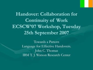Handover: Collaboration for Continuity of Work ECSCW’07 Workshop, Tuesday 25th September 2007 Towards a Pattern Language for Effective Handovers. John C. Thomas IBM T. J. Watson Research Center 